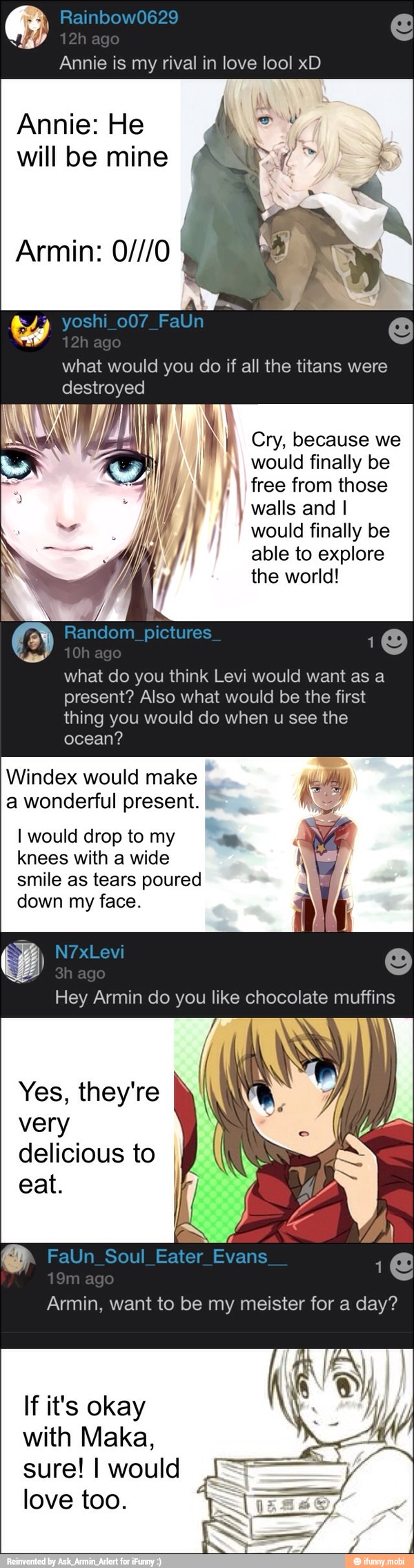 Annie is my rival in love lool xD
Annie: He
will be mine
what would you do if all the titans were
destroyed
I IA ENE
I free from those rh
and I pert
finally be
able to explore
the world!
what do you think Levi would want as a
present? Also what would be the first
thing you would do when u see the
ocean?
Windex would make a wonderful present.