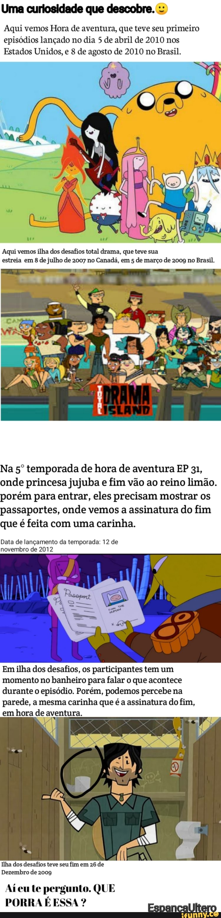 Uma curiosidade que descobre.
Aqui vemos Hora de aventura, que teve seu primeiro episódios lançado no dia 5 de abril de 2010 nos
Estados Unidos, e 8 de agosto de 2010 no Brasil.
Aqui vemos ilha dos desafios total drama, que teve sua estreia em 8 de julho de 2007 no Canadá, em 5 de março de 2009 no Brasil.
Na temporada de hora de aventura EP 31, onde princesa jujuba e fim vão ao reino limão.
porém para entrar, eles precisam mostrar os passaportes, onde vemos a assinatura do fim que é feita com uma carinha.
Data de lançamento da temporada: 12 de novembro de 2012
Em ilha dos desafios, os participantes tem um momento no banheiro para falar o que acontece durante o episódio. Porém, podemos percebe na parede, a mesma carinha que é a assinatura do fim, em hora de aventura.
Ilha dos desafios teve seu fim em 26 de
Dezembro de 2009
Aí eu te pergunto. QUE PORRA É ESSA ? Esnancalltero