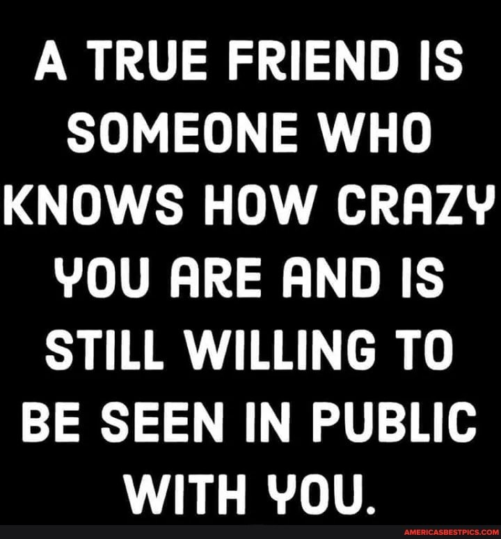 A TRUE FRIEND IS SOMEONE WHO KNOWS HOW CRAZY YOU ARE AND IS STILL WILLING TO BE SEEN IN PUBLIC WITH YOU.