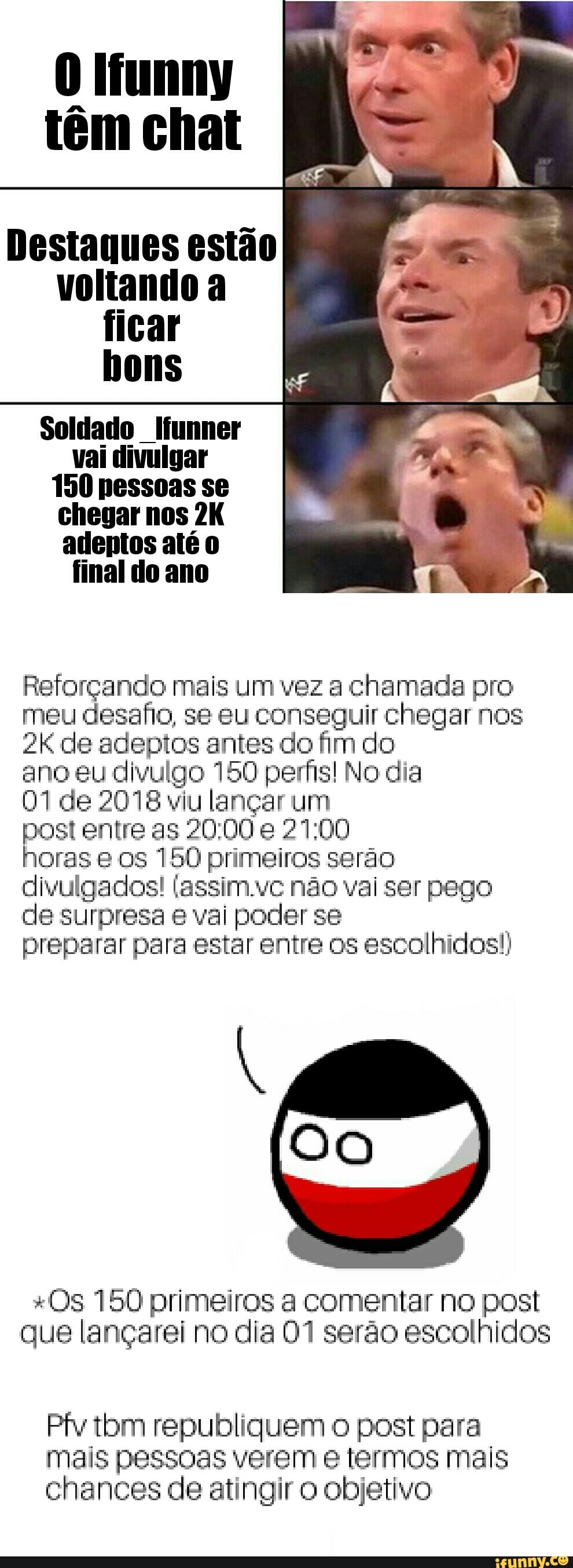 0 Ifunny
tem chat
Destaques estao
voltando a
ficar
bons
Soldado Ifunner
vai divulgar
150 pessoas se
chegar nos 2K
adeptos até 0
Reforçando mais um vez a chamada pro
meu desafio, se eu conseguir chegar nos
2K de adeptos antes do fim do
ano eu divulgo 150 perfis! No dia
01 de 2078 viu lançar um
post entre as 20:00 e 21:00
horas e os 150 primeiros serão
divulgados! (assim.vc não vai ser pego
de surpresa e vai poder se
preparar para estar entre os escolhidos!)