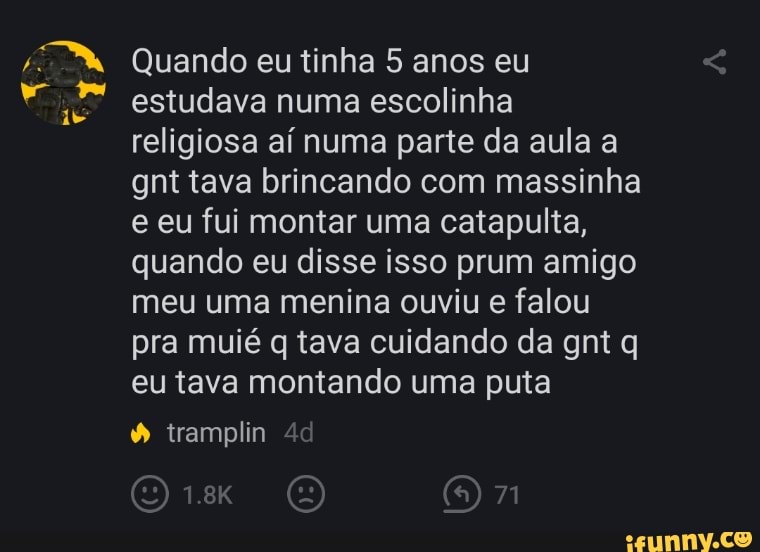 Quando eu tinha 5 anos eu estudava numa escolinha
Ha
religiosa aí numa parte da aula a gnt tava brincando com massinha e eu fui montar uma catapulta, quando eu disse isso prum amigo meu uma menina ouviu e falou pra muié q tava cuidando da gnt q eu tava montando uma puta
tramplin