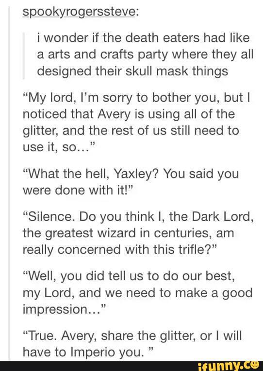 i wonder if the death eaters had like
a arts and crafts party where they all
designed their skull mask things
“My lord, I'm sorry to bother you, but I
noticed that Avery is using all of the
glitter, and the rest of us still need to
use it, so...”
“What the hell, Yaxley? You said you
were done with it!"
“Silence. Do you think I, the Dark Lord,
the greatest wizard in centuries, am
really concerned with this trifle?"
“Well, you did tell us to do our best,
my Lord, and we need to make a good
impression..."
“True. Avery, share the glitter, or I will
have to Imperio you. "