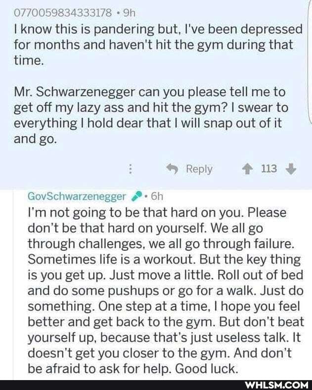0770059834333178
if
I know this is pandering but, I've been depressed for months and haven't hit the gym during that time.
Mr. Schwarzenegger can you please tell me to get off my lazy ass and hit the gym? I swear to everything I hold dear that I will snap out of it and go.
Reply 13
GovSchwarzenegger Gh
I'm not going to be that hard on you. Please don't be that hard on yourself. We all go through challenges, we all go through failure.
Sometimes life is a workout. But the key thing is you get up. Just move a little. Roll out of bed and do some pushups or go for a walk. Just do something. One step at a time. I hope you feel better and get back to the gym. But don't beat yourself up, because that's just useless talk. It
doesn't get you closer to the gym. And don't he ofraid ack far hale Rand tiek