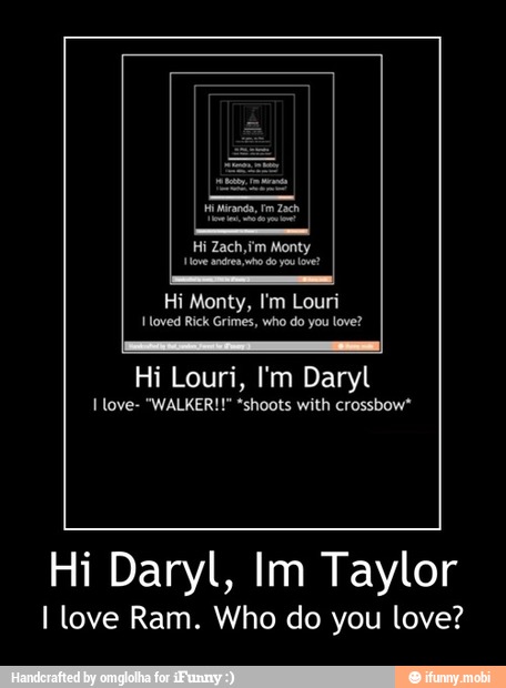 yo
Hi Monty, I'm Louri
Hi Louri, I'm Daryl
I love- "WALKER!" *shoots with crossbow*
Hi Daryl, Im Taylor
I love Ram. Who do you love? - Hi Daryl, Im Taylor
I love Ram. Who do you love?