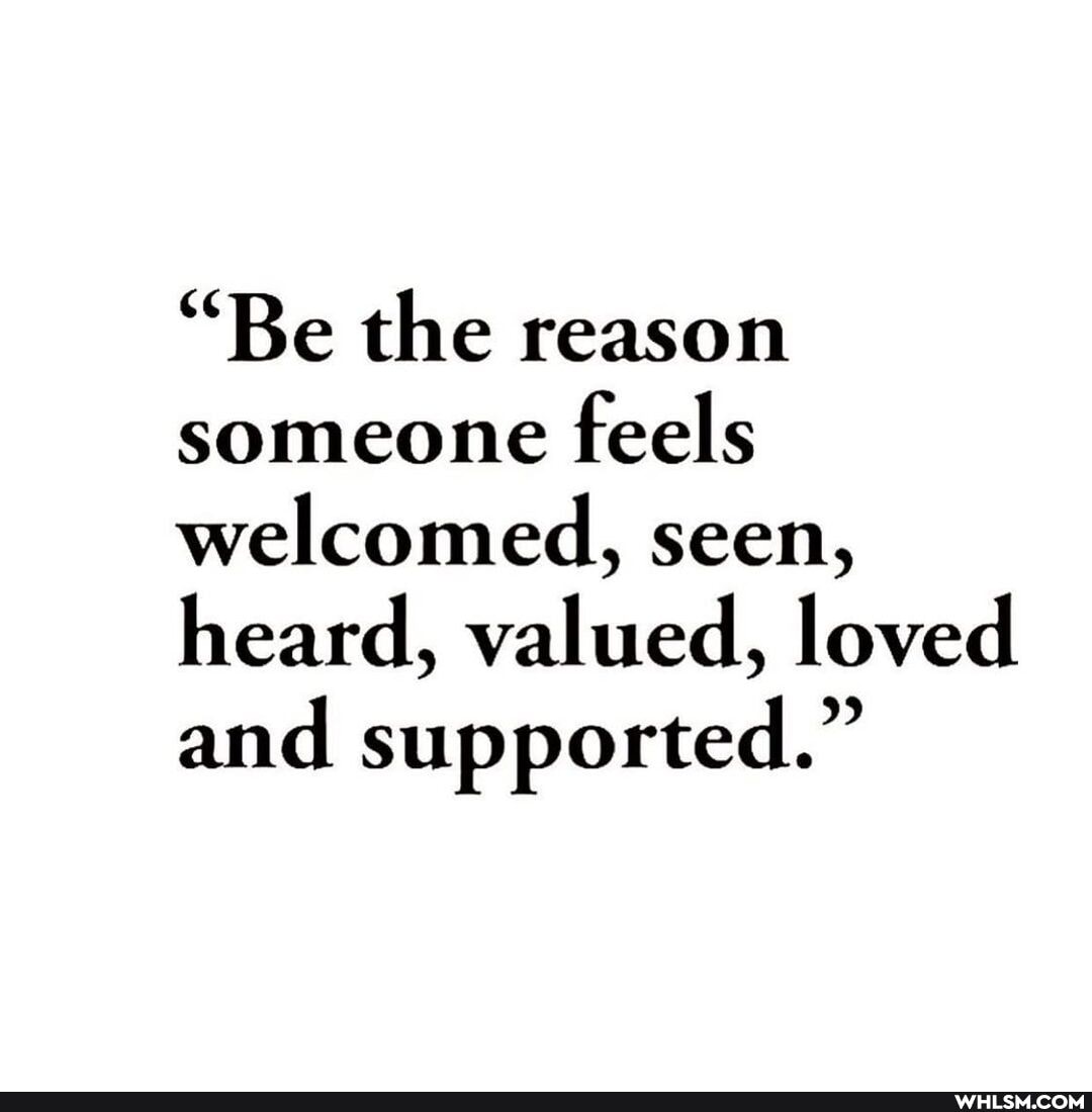 "Be the reason someone feels welcomed, seen, heard, valued, loved and supported."