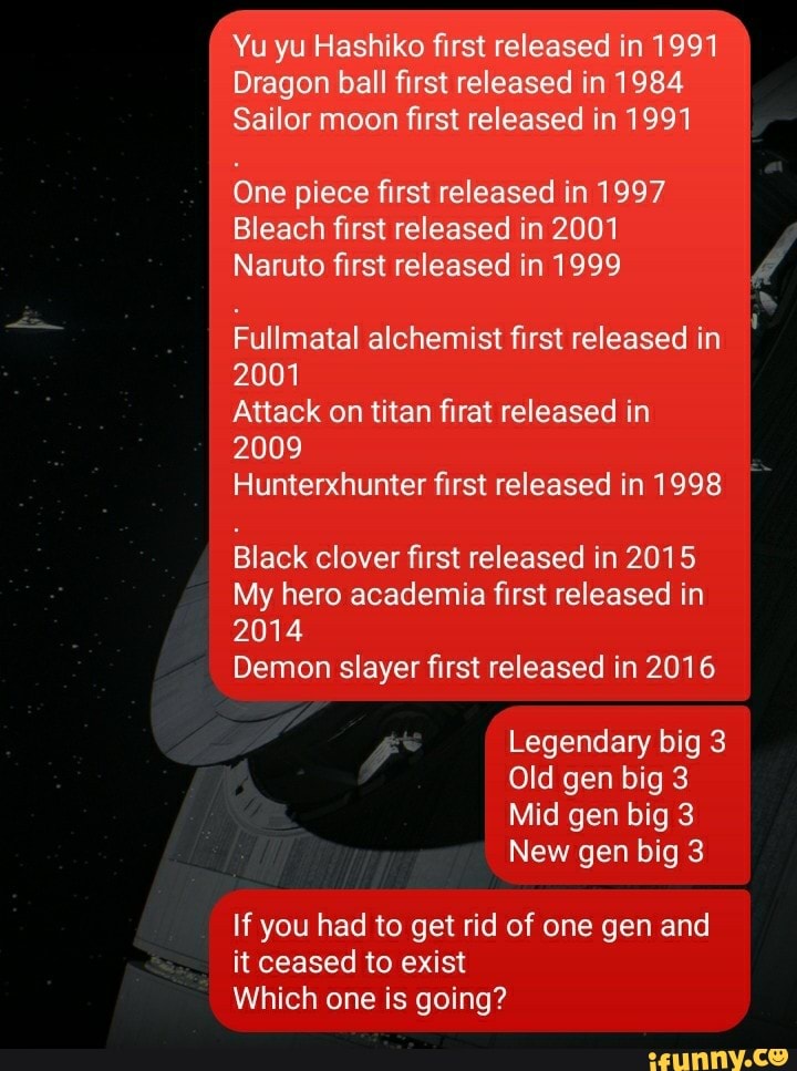 Yu yu Hashiko first released in 1991
Dragon ball first released in 1984
Sailor moon first released in 1991
One piece first released in 1997
Bleach first released in 2001
Naruto first released in 1999
Fullmatal alchemist first released in
2001
Attack on titan firat released in
2009
Hunterxhunter first released in 1998
Black clover first released in 2015
My hero academia first released in
2014
Demon slayer first released in 2016
Legendary big 3
Old gen big 3
Mid gen big 3
New gen big 3
If you had to get rid of one gen and it ceased to exist
Which one is going?