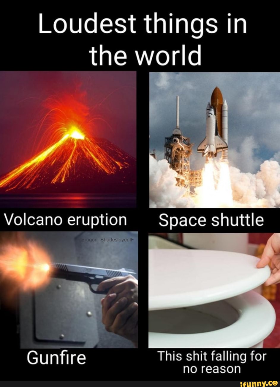 Loudest things in the world
Volcano eruption
Gunfire
_ Space shuttle
This shit falling for no reason