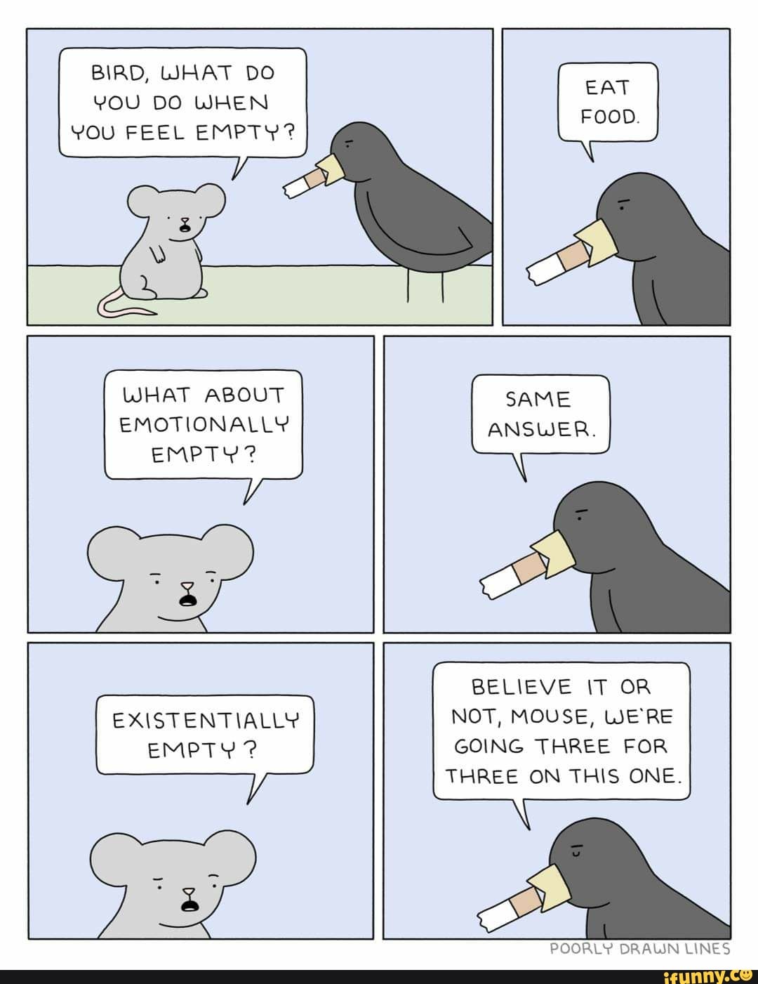 BIRD, WHAT DO YOU DO WHEN YOU FEEL EMPTY?
WHAT ABOUT EMOTIONALLY EMPTY?
SAME ANSWER.
EXISTENTIALLY EMPTY ?
BELIEVE IT OR NOT, MOUSE, WERE GOING THREE FOR THREE ON THIS ONE.
POORLY DRAWN LINES
