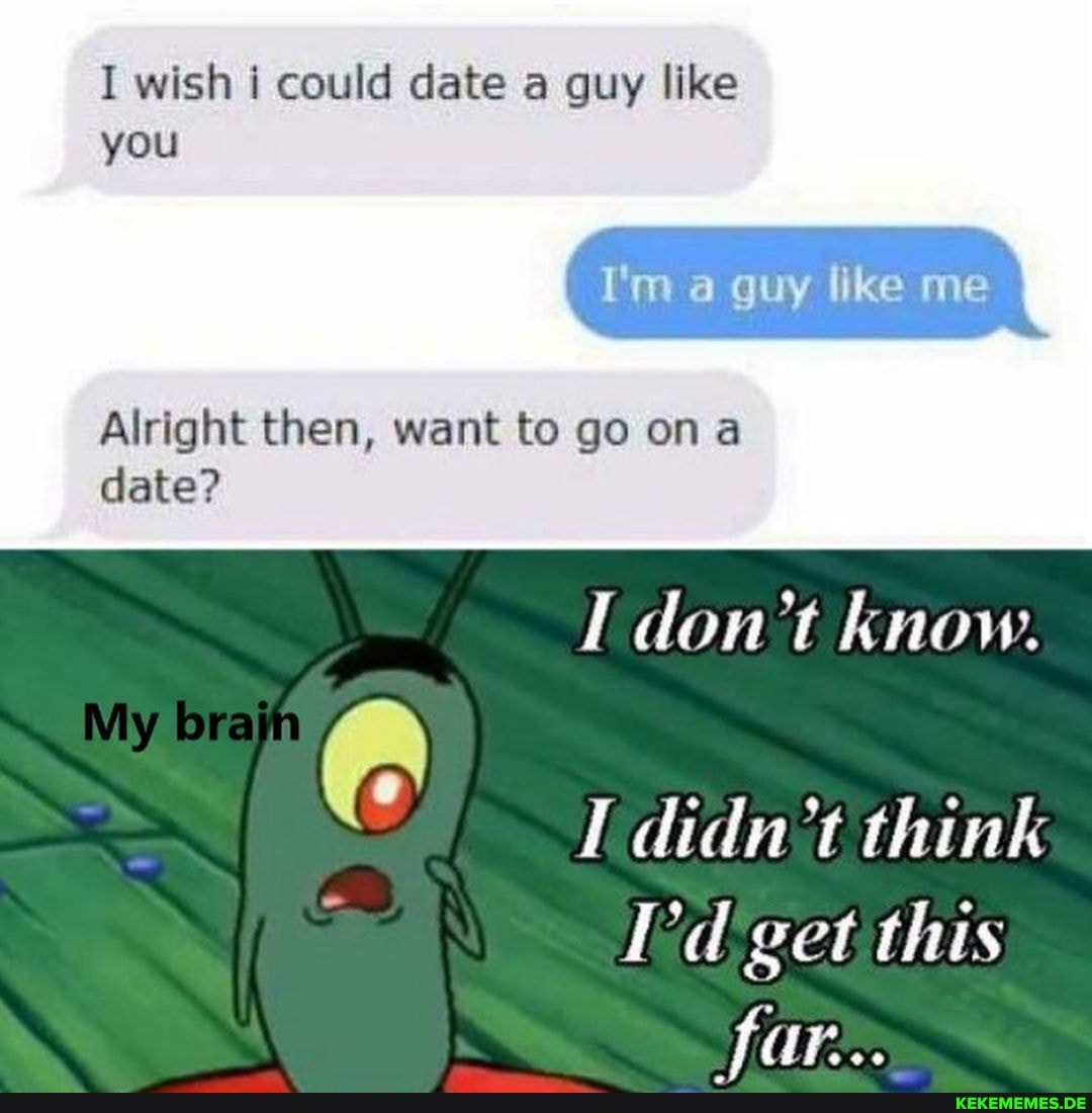 I wish i could date a guy like you
I'm a guy like me
Alright then, want to go on date?
My (A
don't know.
didn't think
I'd get this far: