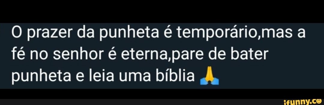 O prazer da punheta é temporário,mas a
fé no senhor é eterna,pare de bater
punheta e leia uma bíblia À,