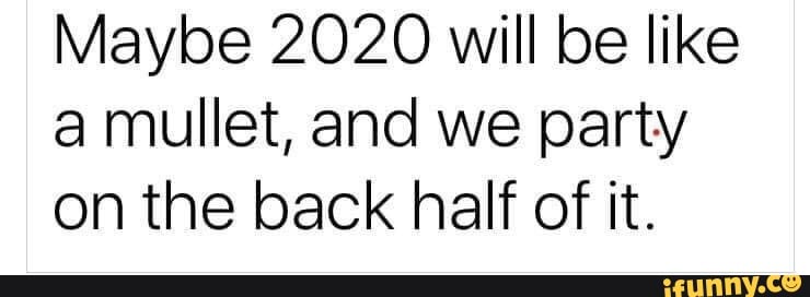 Maybe 2020 will be like
a mullet, and we party
on the back half of it.