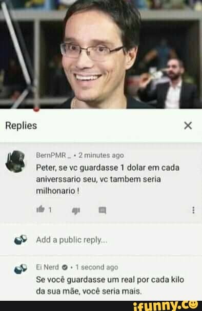 Replies
BemPMR..
Peter, se vc guardasse 1 dolar em cada aniverssario seu, vc tambem seria milhonario !
Add a public reply
Nerd + 1 second ag
Se você guardasse um real por cada kilo da sua mãe, você seria mais.
