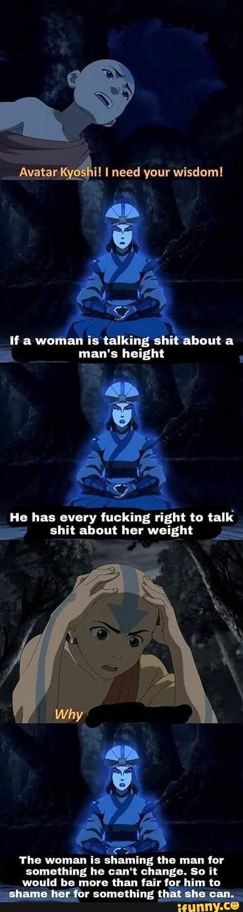 Avatar Kyos need your wisdom!
a woman is talking shit about a man's height
He has every tucking right to talk
shit about her weight
The woman is shaming the man for
something he can't change. So it would be more than fair for him to
shame her tor something that she can.