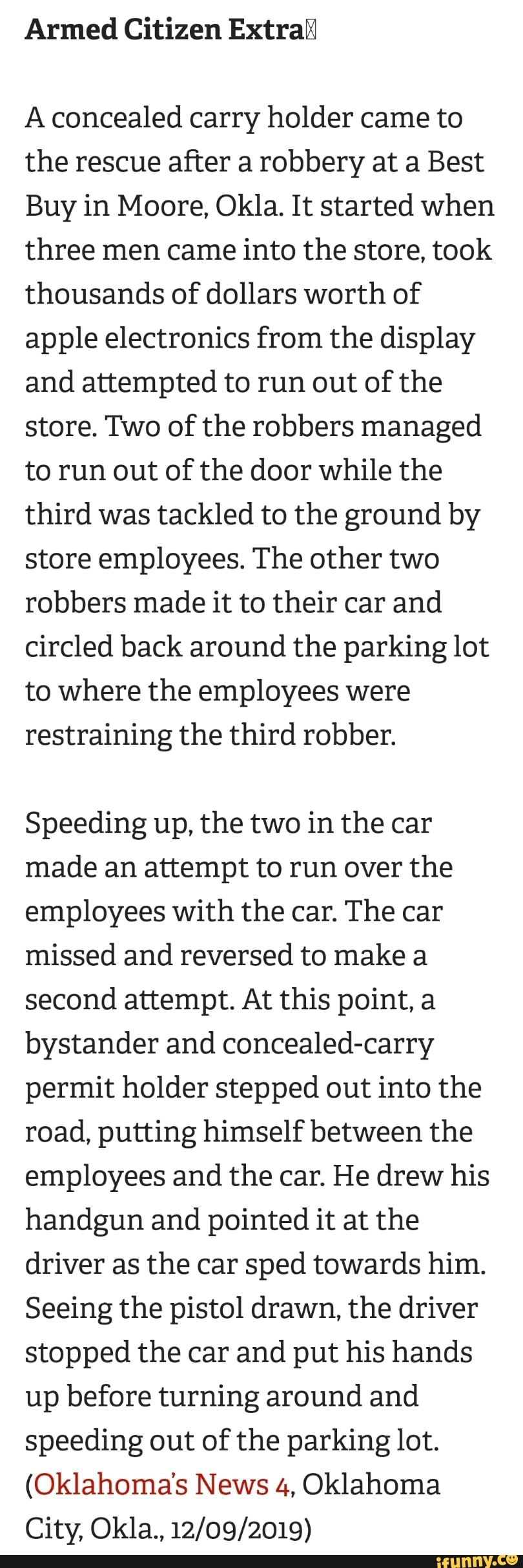 Armed Citizen Extral
A concealed carry holder came to
the rescue after a robbery at a Best
Buy in Moore, Okla. It started when
three men came into the store, took
thousands of dollars worth of
apple electronics from the display
and attempted to run out of the
store. Two of the robbers managed
to run out of the door while the
third was tackled to the ground by
store employees. The other two
robbers made it to their car and
circled back around the parking lot
to where the employees were
restraining the third robber.
Speeding up, the two in the car
made an attempt to run over the
employees with the car. The car
missed and reversed to make a
second attempt. At this point, a
bystander and concealed-carry
