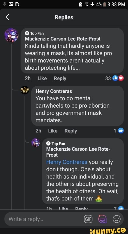 < Replies
Top Fan
PM
Mackenzie Carson Lee Rote-Frost
Kinda telling that hardly anyone is wearing a mask, its almost like pro birth movements aren't actually about protecting life...
Like Reply 33
Henry Contreras
You have to do mental cartwheels to be pro abortion and pro government mask mandates.
Like Reply
Top Fan
Mackenzie Carson Lee Rote-
Frost
Henry Contreras you really don't though. One's about health as an individual, and the other is about preserving the health of others. Oh wait, that's both of them
th _Like Danky.
Write a reply.