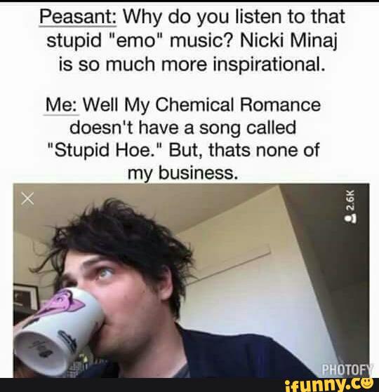 Peasant Why do you listen to that
stupid "emo“ music? Nicki Minaj
is so much more inspirational.
Me: Well My Chemical Romance
doesn't have a song called
"Stupid Hoe." But, thats none of
my business.