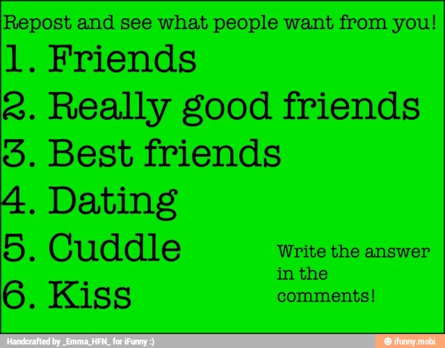 Repost and see what people want from you!
1. Friends
2. Really good friends
5. Best friends
4. Dating
5. Cuddle Write the answer