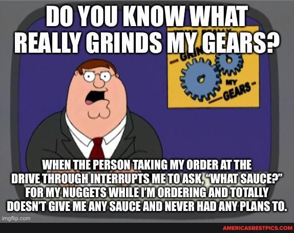 DO YOU KNOW WHAT REALLY GRINDS MY GEARS?
WHEN THE PERSON TAKING MY ORDER AT THE DRIVE THROUGH INTERRUPTS METO ASK, "WHAT SAUCED"
FOR MY NUGGETS WHILE I'M ORDERING AND TOTALLY DOESN'T GIVE ME ANY SAUCE AND NEVER HAD ANY PLANS TO.