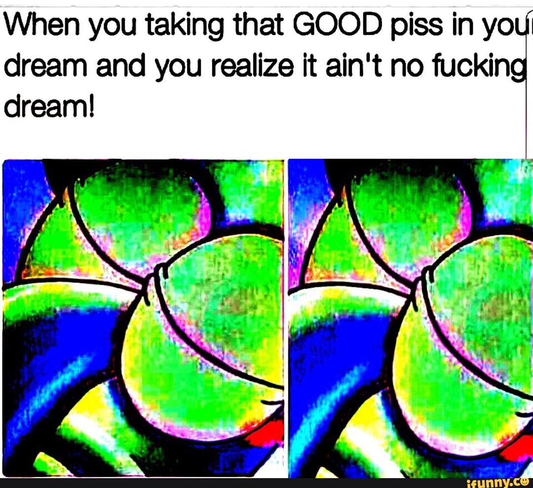 When you taking that GOOD piss in you
dream and you realize it ain't no fucking dream!