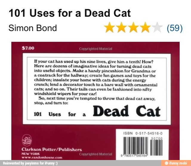 101 Uses for a Dead Cat
Simon Bond (59)
Ifyour cat has used up his nine lives, give him a
tenth! How?
Here are dozens of imaginative ideas for turning dead cats
into useful objects. Make a handy pincushion for Grandma or
a coatrack for the hallway; create fun games and toys for the
children; insulate your home with cats during the energy
crunch; lend a decorator touch to a bare wall with ornamental
cats; and so on. Their tails can even be fashioned into nifty
windshield wipers for your car!
So, next time you're tempted to throw that dead cat away,
101 Uses for a
Dead Cat