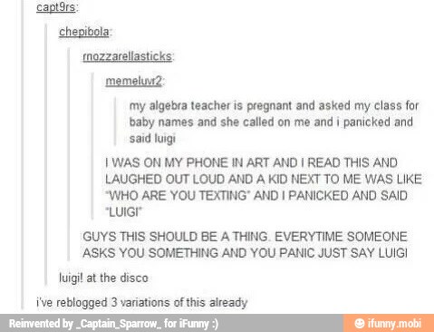my algebra teacher is pregnant and asked my class for
baby names and she called on me and i panicked and
said luigi
I WAS ON MY PHONE IN ART AND I READ THIS AND
LAUGHED OUT LOUD AND A KID NEXT TO ME WAS LIKE
"WHO ARE YOU TEXTING" AND I PANICKED AND SAID
GUYS THIS SHOULD BE A THING. EVERYTIME SOMEONE
ASKS YOU SOMETHING AND YOU PANIC JUST SAY LUIGI
luigi! at the disco
ive reblogged 3 variations of this already