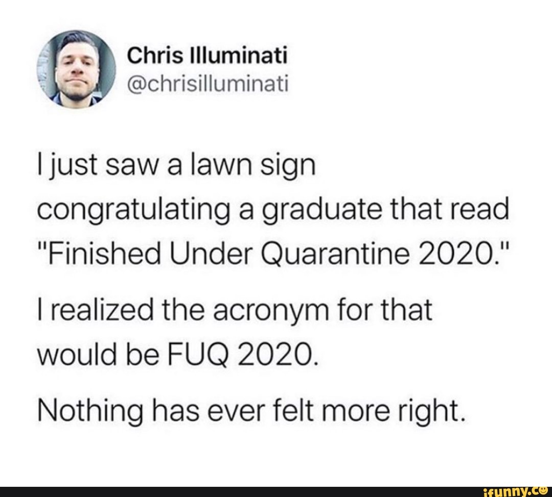 A MALE
E @chrisilluminati
I just saw a lawn sign
congratulating a graduate that read
"Finished Under Quarantine 2020."
I realized the acronym for that
would be FUQ 2020.
Nothing has ever felt more right.