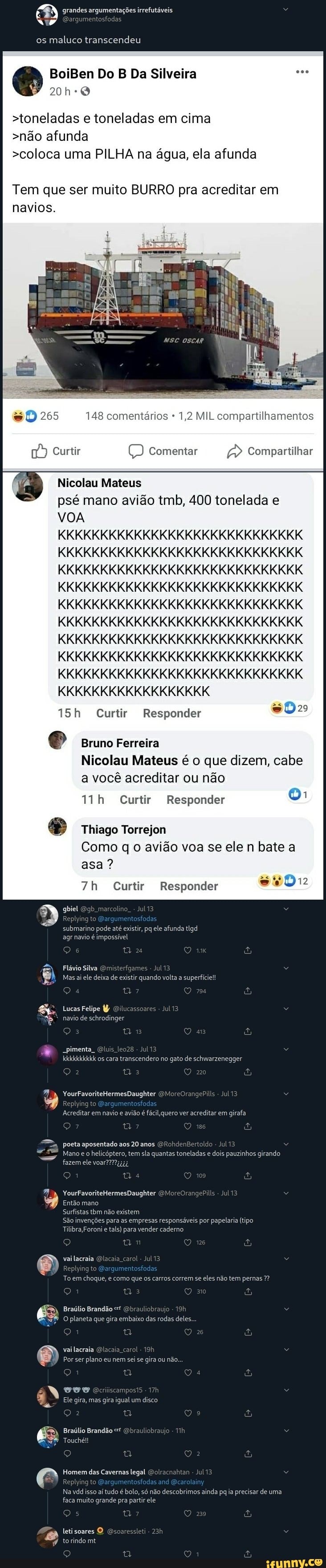 grandes argumentações irrefutáveis
os maluco transcendeu
Do Da Silveira
>toneladas e toneladas em cima
>não afunda
>coloca uma PILHA na água, ela afunda
Tem que ser muito BURRO pra acreditar em
navios.
265 148 comentários * 1,2 MIL compartilhamentos
Compartilhar
Nicolau Mateus
psé mano avião tmb, 400 tonelada e
VOA
KKKKKKKKKKKKKKKKKKKKKKKKKKKKK
KKKKKKKKKKKKKKKKKKKKKKKKKKKKK KKKKKKKKKKKKKKKKKKKKKKKKKKKKK KKKKKKKKKKKKKKKKKKKKKKKKKKKKK KKKKKKKKKKKKKKKKKKKKKKKKKKKKK KKKKKKKKKKKKKKKKKKKKKKKKKKKKK KKKKKKKKKKKKKKKKKKKKKKKKKKKKK
KKKKKKKKKKKKKKKKKKKKKKKKKKKKK
KKKKKKKKKKKKKKKKKKKKKKKKKKKKK
KKKKKKKKKKKKKKKKKK
Curtir Responder
é Bruno Ferreira
Nicolau Mateus é o que dizem, cabe a você acreditar ou não
Curtir Responder
Thiago Torrejon
Como q o avião voa se ele n bate a asa ?
Curtir Responder
gbiel gb marcolino. - Jul13
Replying to
submarino pode até existir, ps ele afunda tlgd agr navio é impossível
/88) FlávioSilva Omisterfgames - Jul13
Mas ai ele deixa de existir quando volta a superfície!
794
Lucas Felipe Qilucassoares - Jul13 navio de schrodinger
Q O ais pimenta Oluis teo2s
kkkkkkkkkk as cara transcendero no gato de schwarzenegger
YourFavoriteHermesDaughter OMoreOrangePills - Jul13
Replying to
Acreditar em navio e avião é fácil, quero ver acreditar em girafa
poeta aposentado aos 20 anos ORohdenBertoldo - Jul13
Mano e o helicóptero, tem sla quantas toneladas e dois pauzinhos girando fazem ele
a 109
YourFavoriteHermesDaughter OMoreOrangePills - Jul 13
Entiomano
Surfistas tbm não existem
São invenções para as empresas responsáveis por papelaria (tipo
Tilibra Foroni e tals) para vender caderno
Q O 18 s, vai lacraia Qlacaia carol - Jul13
Replying to
To em choque, e como que os carros correm se eles não tem pernas
21 Q di
Braúlio Brandão Obrauliobraujo
O planeta que gira
vai lacraia Qlacaia carol -
Por ser plano eu nem sei se gira ou não...
W exriiscomposts 17)
Ele gira, mas gira igual um disco
Braúlio Brandão Obrauliobrauje
Touché!!
Homem das Cavernas legal am
Na vdd isso aí tudo é bolo, só não descobrimos ainda pq ia precisar de uma faca muito grande pra partir ele
Replying to Gargumentosfo
letisoares Osoaressleti -
torindomt