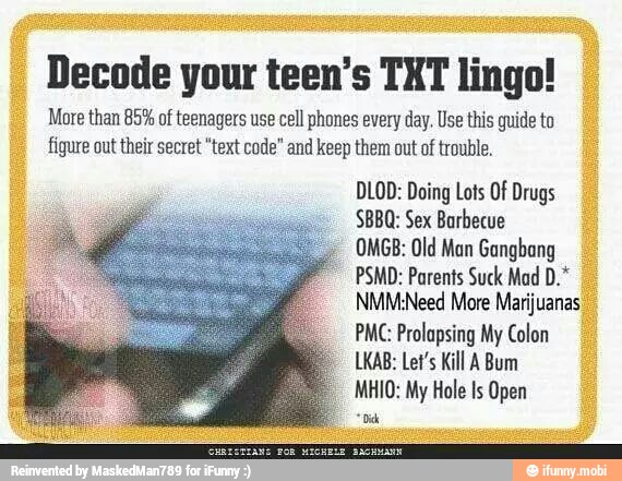 Decode your teen's TXT lingo!
More than 85% of teenagers use cell phones every day. Use this guide to
figure out their secret "text code" and keep them out of trouble.
DLOD: Doing Lots Of Drugs
Sex
Barbecue
OMGB: Old Man Gangbang
PSMD: Parents Suck Mad
NMMNeed More Marijuanas I
PMC: Prolapsing My Colon
LKAB: Let's Kill A Bum
MHIO: My Hole Is Open
=o