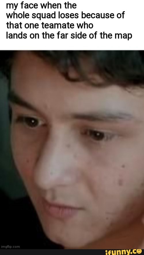 My face when the whole squad loses because of that one teamate who ...