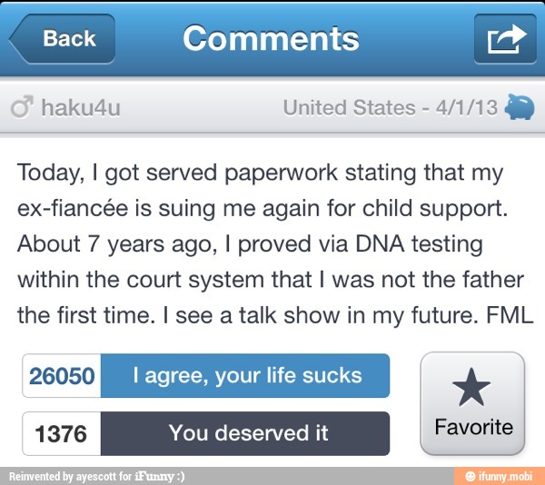 haku4u United States 4/1/13 AY
Today, I got served paperwork stating that my
ex-fiancée is suing me again for child support.
About 7 years ago, I proved via DNA testing
within the court system that I was not the father
the first time. I see a talk show in my future. FML