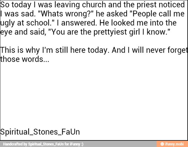 So today I was leaving church and the priest noticed
I was sad. "Whats wrong?" he asked "People call me
ugly at school." I answered. He looked me into the
eye and said, "You are the prettyiest girl I know."
This is why I'm still here today. And I will never forget
hose words...
Spiritual Stones FaUn