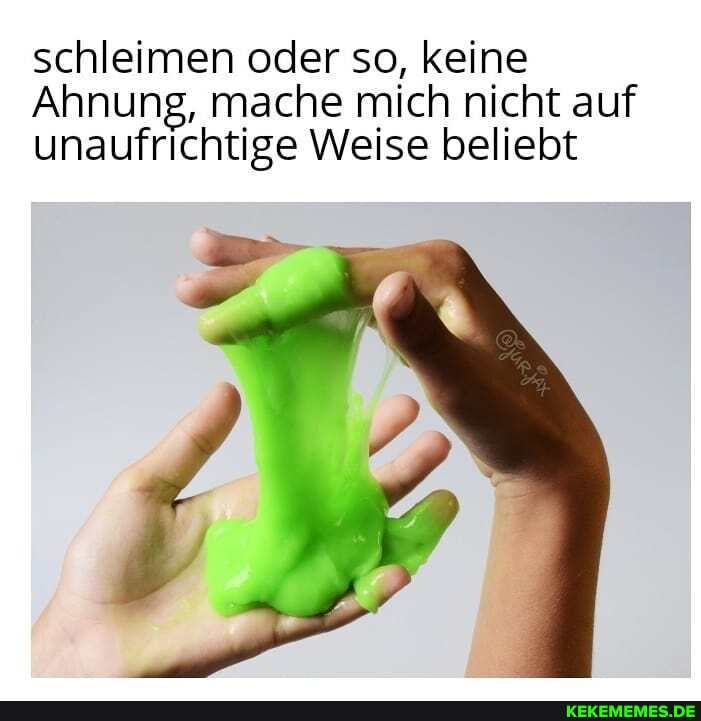 schleimen oder so, keine
Ahnung, mache mich nicht auf unaufrichtige Weise beliebt