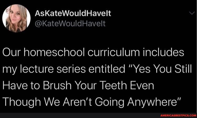 AsKateWouldHavelt
@kKateWouildHavelt
Our homeschool curriculum includes my lecture series entitled "Yes You Still
Have to Brush Your Teeth Even
Though We Aren't Going Anywhere"