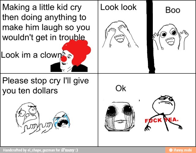 Making
a little kid cry
then doing anything to
make him laugh so you
wouldn't get in tro
Look im a clowns Jo
Look look
Please stop cry I'll give
you ten dollars
