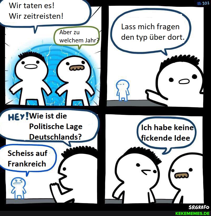 Wir taten es!
Wir zeitreisten!
Aber zu welchem Jahr,
Lass mich fragen den typ über dort.
ist die
Politische Lage
Deutschlands?
Scheiss auf
Frankreich