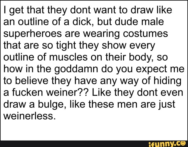 I get that they dont want to draw like
an outline of a dick, but dude male
superheroes are wearing costumes
that are so tight they show every
outline of muscles on their body, so
how in the goddamn do you expect me
to believe they have any way of hiding
a fucken weiner?? Like they dont even
draw a bulge, like these men are just
weinerless.
