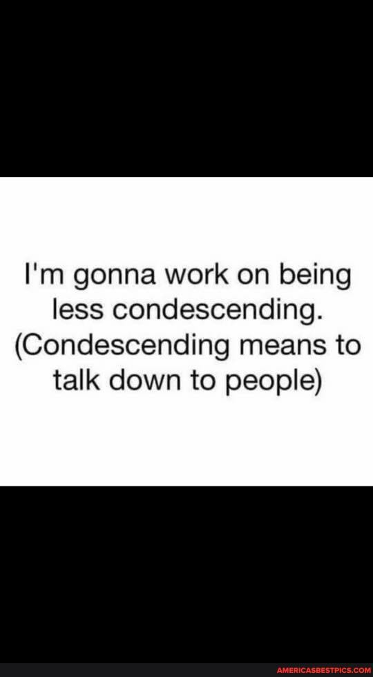 I'm gonna work on being less condescending.
(Condescending means to talk down to people)