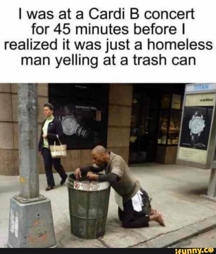 I was at a Cardi B concert
for 45 minutes before I
realized it was just a homeless
man yelling at a trash can