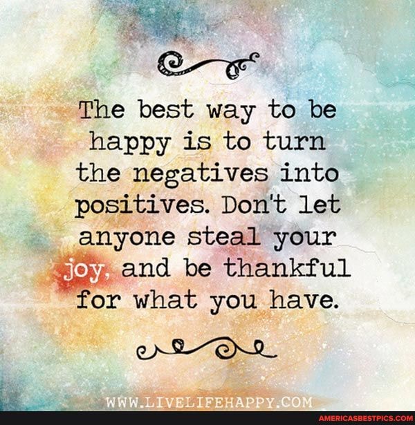 The best way to be happy is to turn the negatives into positives. Don't let anyone steal your joy, and be thankful
'or what you have.