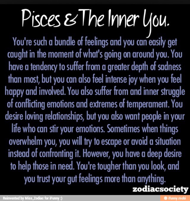 Pisces The Inner Vou
You're such a
bundle of feelings and you can
easily get
caught in the moment of what's going on around
you. You
have a
tendency to suffer from a greater depth of sadness
than most, but you can
also feel intense joy when you feel
happy and involved. You also suffer from and
inner struggle
of conflicting emotions and extremes of temperament. You
desire loving relationships, but you also want
people in your
life who can stir your emotions. Sometimes when things
overwhelm you, you will try to escape or
avoid a situation
instead of confronting it. However, have deep desire