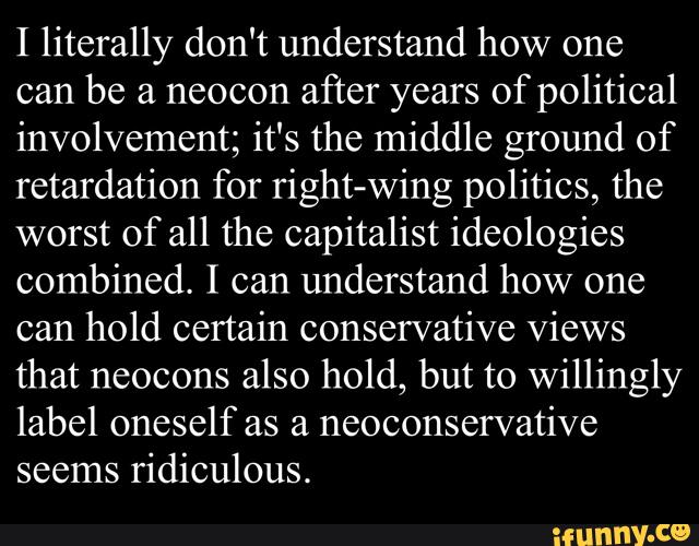 I literally don't understand how one
can be a neocon
after years of political
involvement; it's the middle ground of
retardation for right-wing politics, the
worst of all the capitalist ideologies
combined. I can understand how one
can hold certain conservative Views
that neocons also hold, but to willingly
label oneself as a
neoconservative
seems
ridiculous.