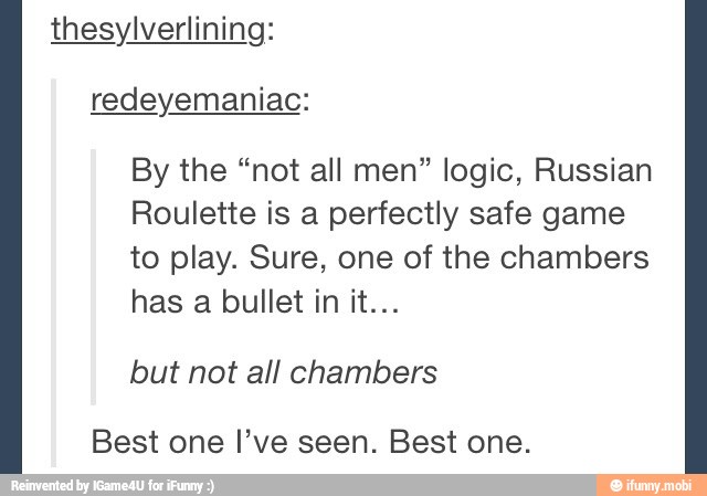 thesylverlining:
By the "not all men" logic, Russian
Roulette is a perfectly safe game
to play. Sure, one of the chambers
but not all chambers
Best one I've seen. Best one.