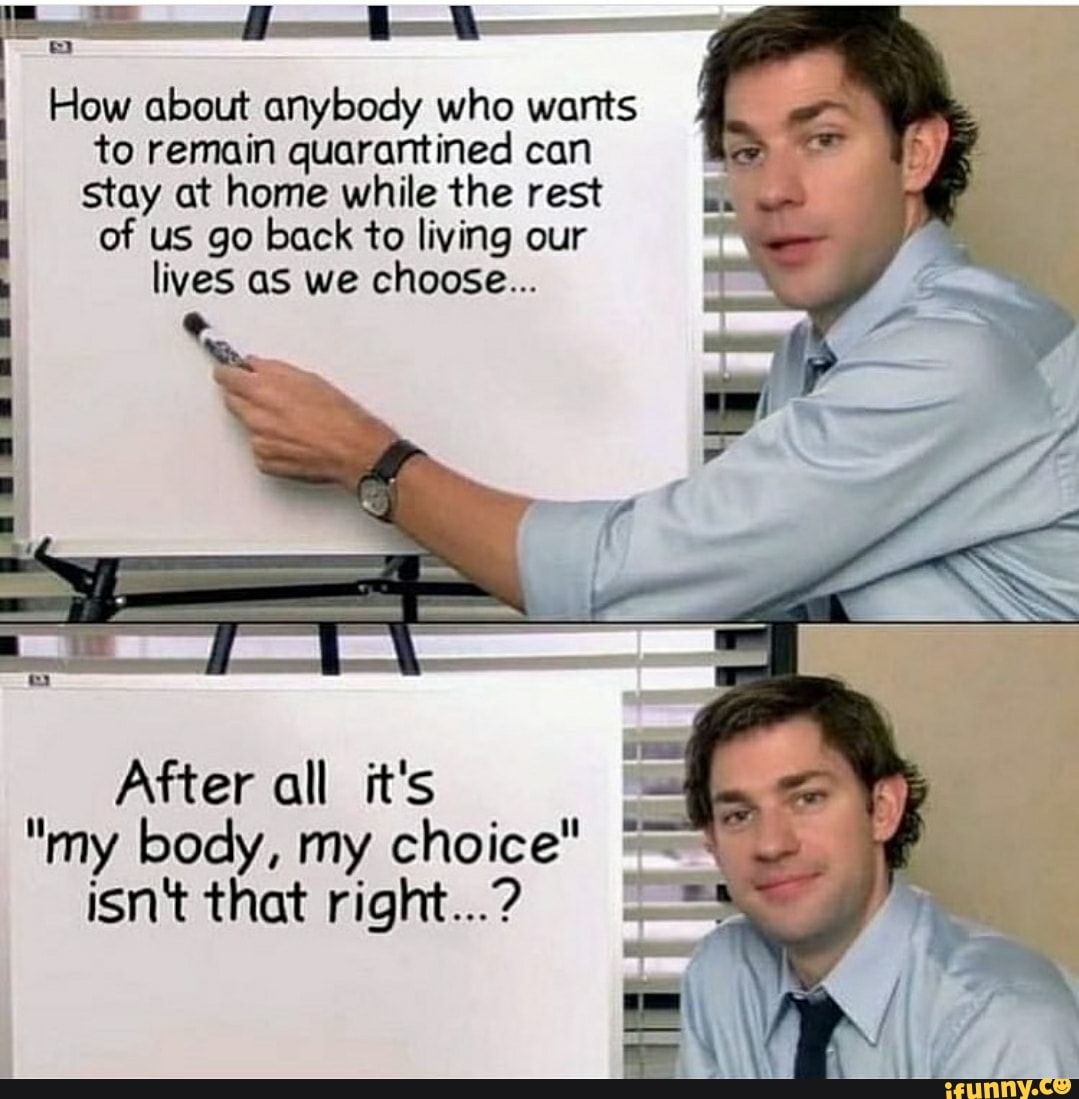 How about anybody who wants I
to remain quarantined can
stay at home while the rest
of us go back to living our
lives as we choose...
After all OS
"my body, my choice"