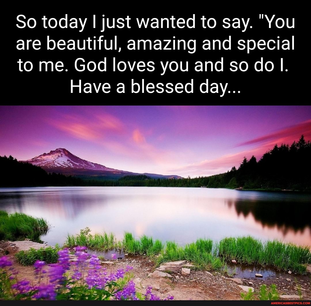So today I just wanted to say. "You
are beautiful, amazing and special
to me. God loves you and so do
Have a blessed day...