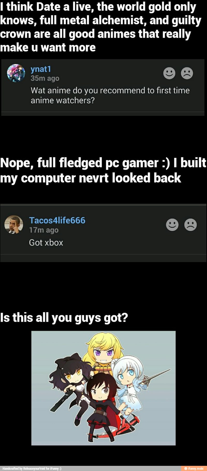 I think Date a live, the world gold only
knows, full metal alchemist, and guilty
crown are all good animes that really
make u want more
Wat anime do you recommend to first time
anime watchers?
Nope, full fledged pc gamer I built
my computer nevrt looked back
Is this all you guys got?