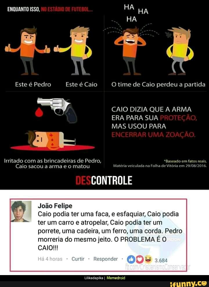 Irritado com as brincadeiras de Pedro, "Baseado em fatos reais.
Caio sacou a arma e o matou Matéria veiculada na Folha de Vitória em 29/08/2016.
CONTROLE
Joao Felipe
Caio podia ter uma faca, e esfaquiar, Caio podia
ter um carro e atropelar, Caio podia ter um
porrete, uma cadeira, um ferro, uma corda. Pedro
morreria do mesmo jeito. O PROBLEMA É O