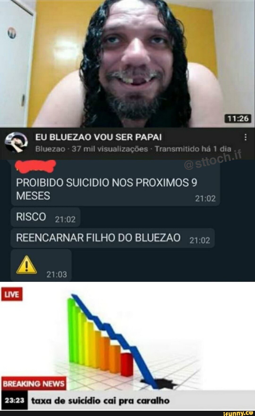 EU BLUEZAO VOU SER PAPAI
su do
Blueza
PROIBIDO SUICIDIO NOS PROXIMOS 9
MESES
RISCO REENCARNAR FILHO DO BLUEZAO
BREAKING NEWS
taxa de suicídio cai pra caralho