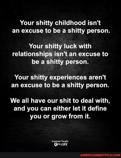 Your shitty childhood isn't an excuse to be a shitty person.
Your shitty luck with relationships isn't an excuse to be a shitty person.
Your shitty experiences aren't an excuse to be a shitty person.
We all have our shit to deal with, and you can either let it define you or grow from it.