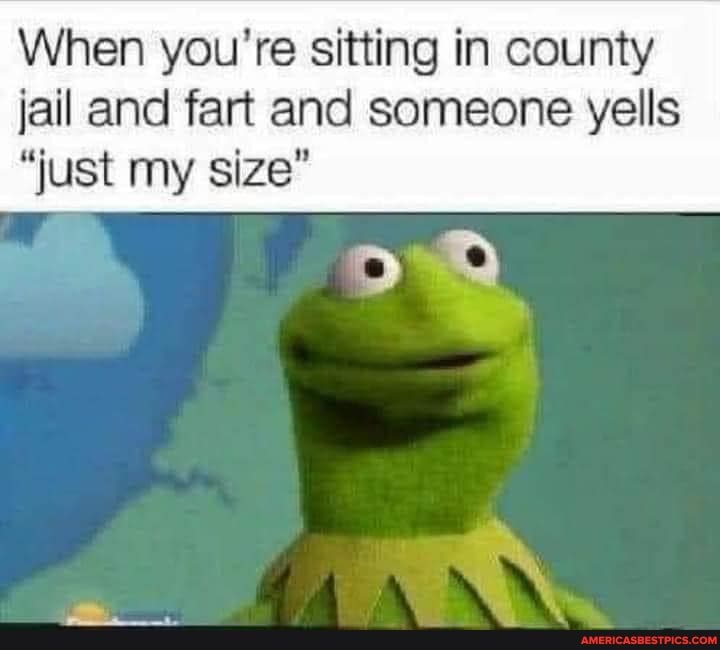 When you're sitting in county
jail and fart and someone yells
"just my size"
AN