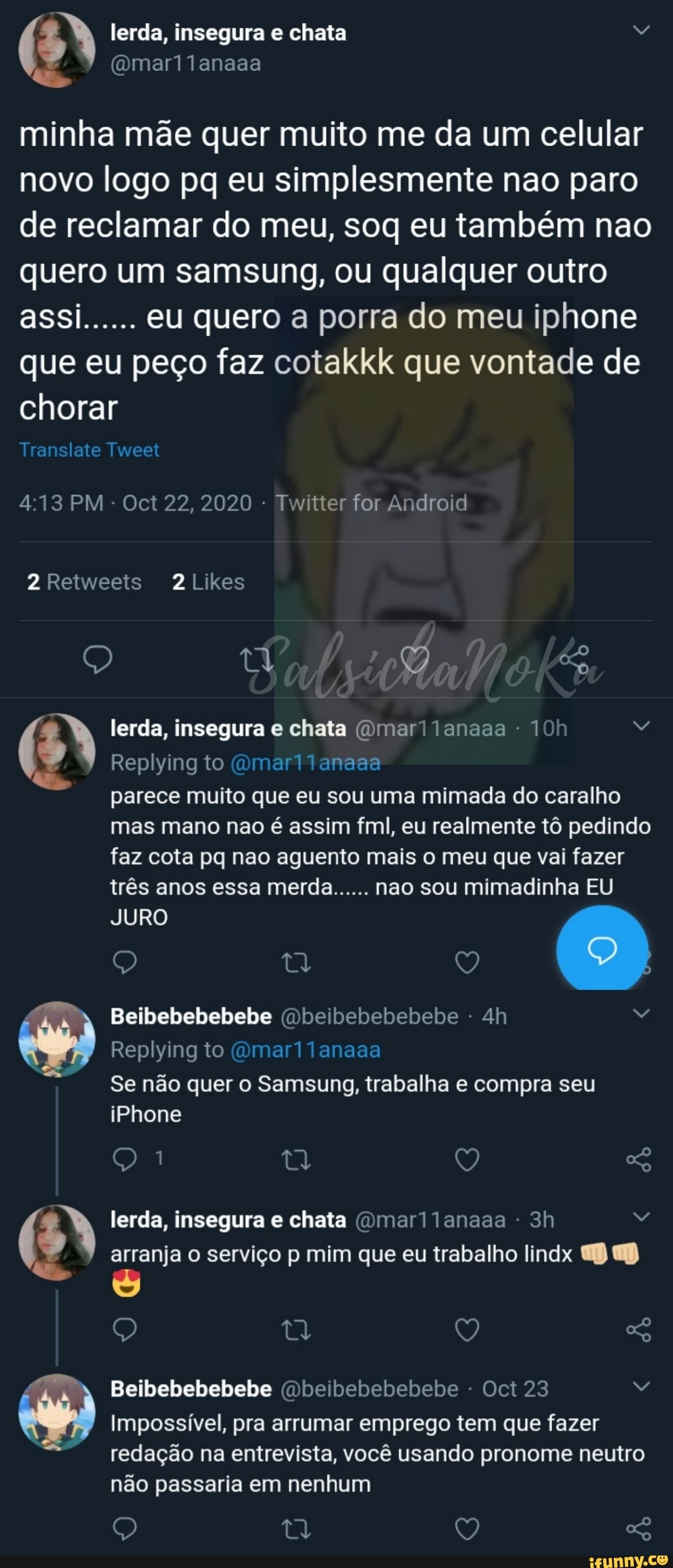lerda, insegura e chata Rá
minha mãe quer muito me da um celular novo logo pq eu simplesmente nao paro de reclamar do meu, soq eu também nao quero um samsung, ou qualquer outro assi...... eu quero a porra do meu iphone que eu peço faz cotakkk que vontade de chorar
Translate Tweet
413 PM - Oct 22, 2020 - Twitter for Android
2 Retweeis 2Likes
tá
lerda, insegura chata (Omar! lanaaa
Replying to (Omar parece muito que eu sou uma mimada do caralho mas mano nao é assim fm, eu realmente tô pedindo
faz cota pq nao aguento mais o meu que vai fazer três anos essa merda...... nao sou mimadinha EU
(O)
JURO
Beibebebebebe (Dbeibebebebebe
Replying to (Omar11anaaa
Se não quer o Samsung, trabalha e compra seu
iPhone
) Q lerda, insegura e chata (Omar lanaaa - arranja o serviço p mim que eu trabalho lindx
O, tl V,
Beibebebebebe (Dbeibebebebebe - Oct 23
Impossível, pra arrumar emprego tem que fazer redação na entrevista, você usando pronome neutro não passaria em nenhum
Q tt
